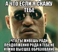 А что если я скажу тебе что ты живешь ради продолжения рода и тебе не нужно высшее образование