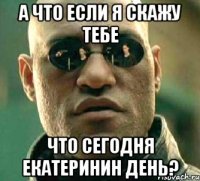 А что если я скажу тебе что сегодня Екатеринин день?