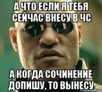 А что если я тебя сейчас внесу в чс а когда сочинение допишу, то вынесу