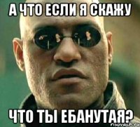 а что если я скажу что ты ебанутая?