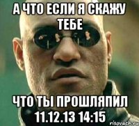 а что если я скажу тебе что ты прошляпил 11.12.13 14:15