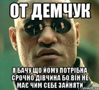 От Демчук Я бачу що йому потрібна срочно дівчина бо він не має чим себе зайняти