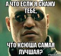 А что если я скажу тебе, что Ксюша самая лучшая?