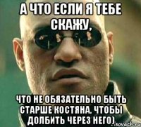 А что если я тебе скажу, Что не обязательно быть старше Костяна, чтобы долбить через него)