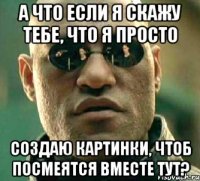 А что если я скажу тебе, что я просто создаю картинки, чтоб посмеятся вместе тут?