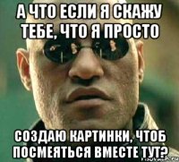 А что если я скажу тебе, что я просто создаю картинки, чтоб посмеяться вместе тут?