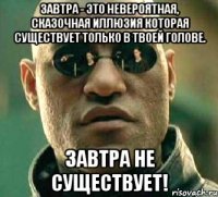 Завтра - это невероятная, сказочная иллюзия которая существует только в твоей голове. Завтра не существует!