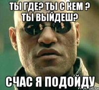 ты где? Ты с кем ? ты выйдеш? счас я подойду