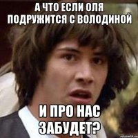 А что если Оля подружится с Володиной и про нас забудет?