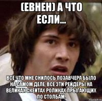 (евнен) А что если... Всё что мне снилось позавчера было на самом деле, все эти рейдеры на великах скейтах роликах прыгающих по столбам.