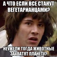 а что если все станут вегетарианцами? неужели тогда животные захватят планету?