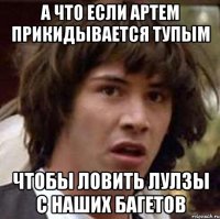 А ЧТО ЕСЛИ АРТЕМ ПРИКИДЫВАЕТСЯ ТУПЫМ ЧТОБЫ ЛОВИТЬ ЛУЛЗЫ С НАШИХ БАГЕТОВ