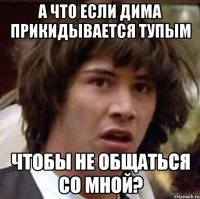 А что если Дима прикидывается тупым чтобы не общаться со мной?