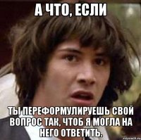 А ЧТО, ЕСЛИ ТЫ ПЕРЕФОРМУЛИРУЕШЬ СВОЙ ВОПРОС ТАК, ЧТОБ Я МОГЛА НА НЕГО ОТВЕТИТЬ.