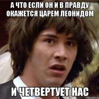 а что если он и в правду окажется Царем Леонидом И четвертует нас