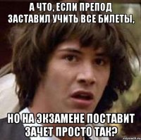 а что, если препод заставил учить все билеты, но на экзамене поставит зачет просто так?