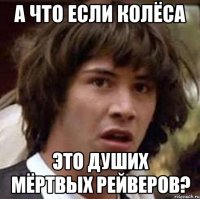 А ЧТО ЕСЛИ КОЛЁСА ЭТО ДУШИХ МЁРТВЫХ РЕЙВЕРОВ?