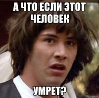 а что если этот человек умрет?