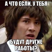 А что если, у тебя будут другие работы?