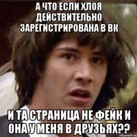 А ЧТО ЕСЛИ ХЛОЯ ДЕЙСТВИТЕЛЬНО ЗАРЕГИСТРИРОВАНА В ВК И ТА СТРАНИЦА НЕ ФЕЙК И ОНА У МЕНЯ В ДРУЗЬЯХ??