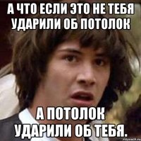 А что если это не тебя ударили об потолок А потолок ударили об тебя.