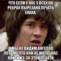 Что если у нас у всех на ребрах вырезана печать Енаха, и мы не видим ангелов потому что они не могут нас найти из-за этой печати