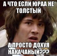 А что если Юраа не толстый а просто дохуя накачаный???