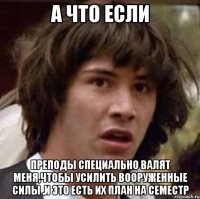 А что если преподы специально валят меня,чтобы усилить вооруженные силы ,и это есть их план на семестр