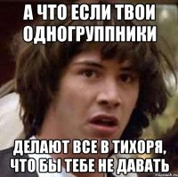 а что если твои одногруппники делают все в тихоря, что бы тебе не давать