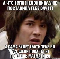 а что если желонкина уже поставила тебе зачёт! а сама будет ебать тебя во все щели пока ты не пойдёшь матматику)