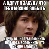 А вдруг я забуду что тебя можно забыть и буду вечно тебя помнить, пытаюсь вспомнить, что можно забыть?