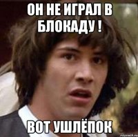 Он не играл в блокаду ! Вот ушлёпок