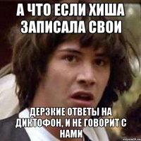 а что если хиша записала свои дерзкие ответы на диктофон, и не говорит с нами