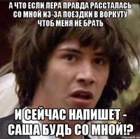 А что если Лера правда рассталась со мной из-за поездки в Воркуту чтоб меня не брать И сейчас напишет - Саша будь со мной!?