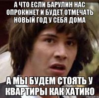 а что если барулин нас опрокинет и будет отмечать новый год у себя дома а мы будем стоять у квартиры как хатико