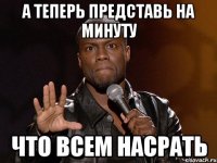 а теперь представь на минуту что всем насрать