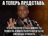 а теперь представь, что я так хочу чтобы имено ты помогла, и мило попросил и ты не сможешь отказать