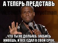 А ТЕПЕРЬ ПРЕДСТАВЬ ЧТО ТЫ НЕ ДОЛБАЕБ, ЗАЕБИСЬ ЖИВЕШЬ, И ВСЕ СДАЛ В СВОЙ СРОК.