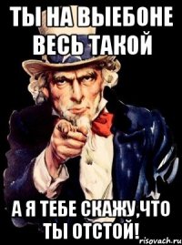 Ты на выебоне весь такой а я тебе скажу,что ты отстой!