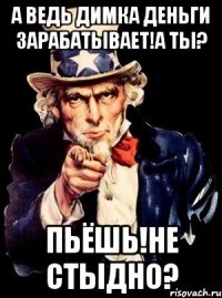 а ведь димка деньги зарабатывает!а ты? пьёшь!не стыдно?