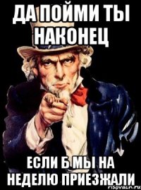 да пойми ты наконец если б мы на неделю приезжали