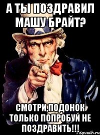 А ты поздравил Машу Брайт? Смотри,подонок только попробуй не поздравить!!!