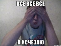 все все все я исчезаю