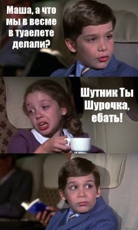 Маша, а что мы в весме в туаелете делали? Шутник Ты Шурочка, ебать! 