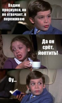 Вадим проснулся, но не отвечает, я переживаю Да он срёт, йоптить! Оу...