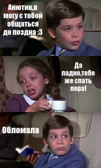 Анютик,я могу с тобой общаться до поздна :3 Да ладно,тебе же спать пора! Обломала