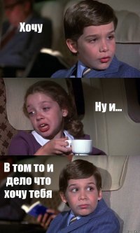 Хочу Ну и... В том то и дело что хочу тебя