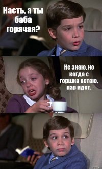 Насть, а ты баба горячая? Не знаю, но когда с горшка встаю, пар идет. 