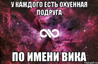 У каждого есть охуенная подруга ПО ИМЕНИ ВИКА