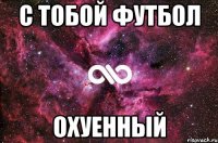 С тобой футбол охуенный